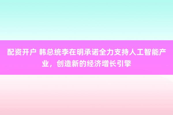 配资开户 韩总统李在明承诺全力支持人工智能产业，创造新的经济增长引擎