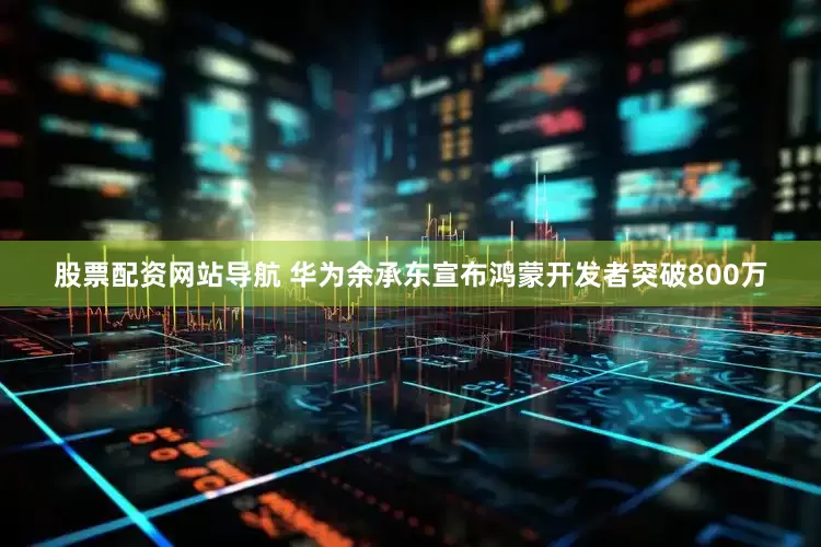 股票配资网站导航 华为余承东宣布鸿蒙开发者突破800万