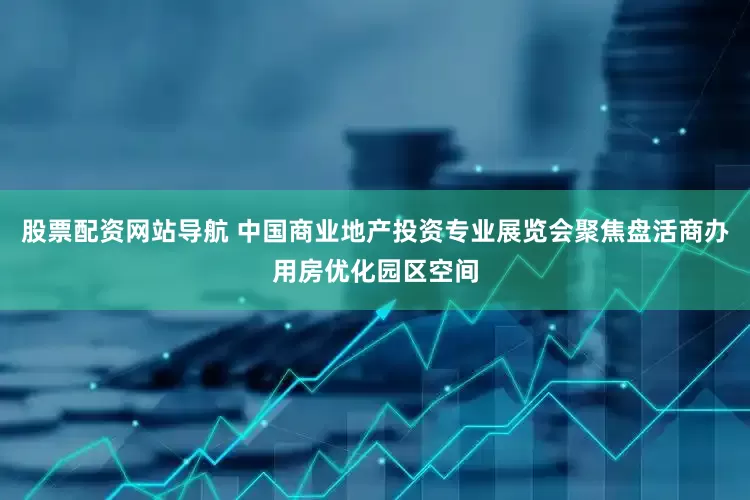 股票配资网站导航 中国商业地产投资专业展览会聚焦盘活商办用房优化园区空间