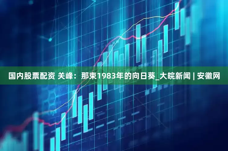 国内股票配资 关峰：那束1983年的向日葵_大皖新闻 | 安徽网