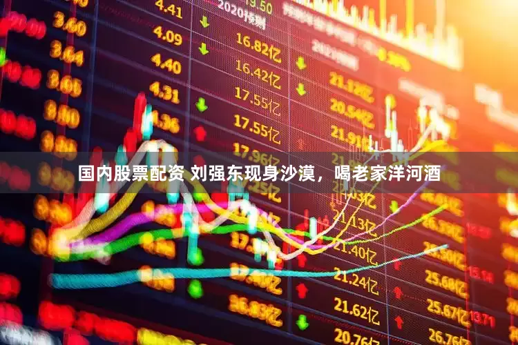 国内股票配资 刘强东现身沙漠，喝老家洋河酒