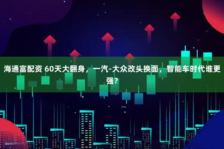 海通富配资 60天大翻身，一汽-大众改头换面，智能车时代谁更强？