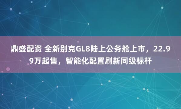 鼎盛配资 全新别克GL8陆上公务舱上市，22.99万起售，智能化配置刷新同级标杆