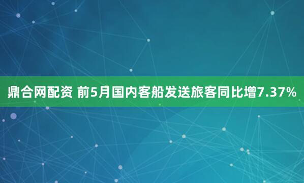 鼎合网配资 前5月国内客船发送旅客同比增7.37%