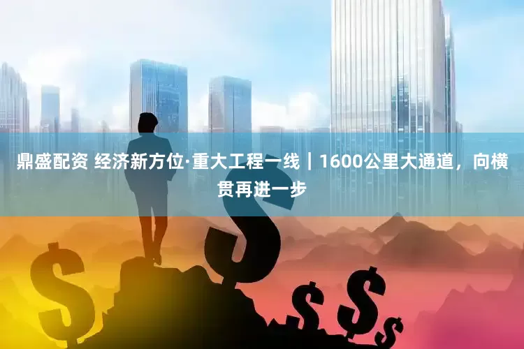 鼎盛配资 经济新方位·重大工程一线｜1600公里大通道，向横贯再进一步