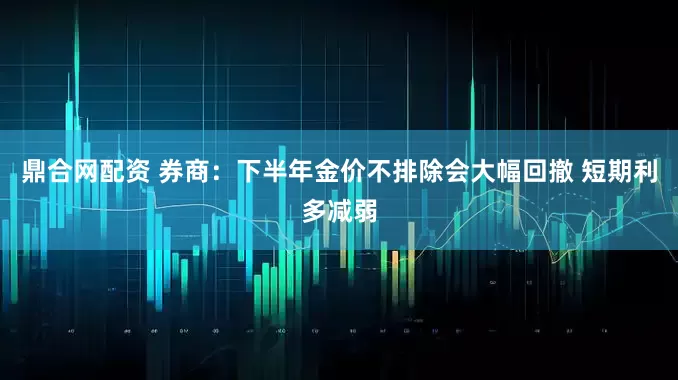 鼎合网配资 券商：下半年金价不排除会大幅回撤 短期利多减弱