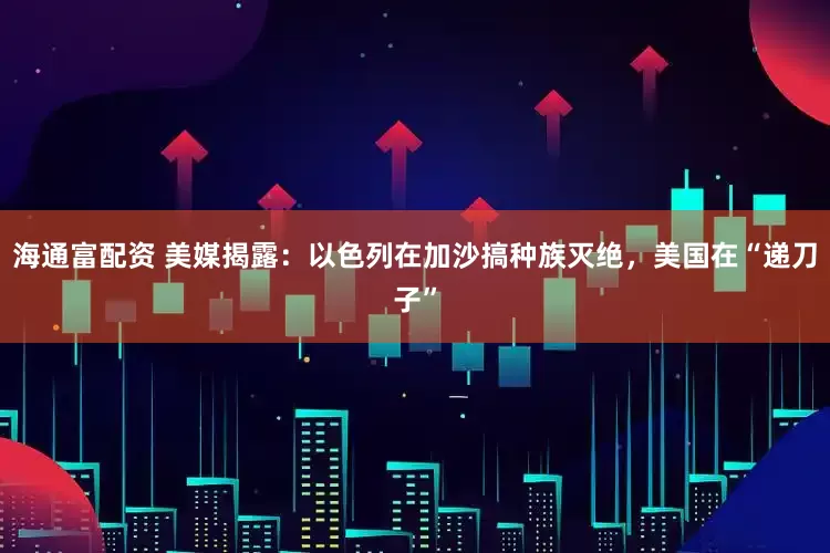 海通富配资 美媒揭露：以色列在加沙搞种族灭绝，美国在“递刀子”