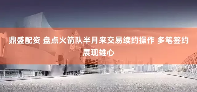 鼎盛配资 盘点火箭队半月来交易续约操作 多笔签约展现雄心