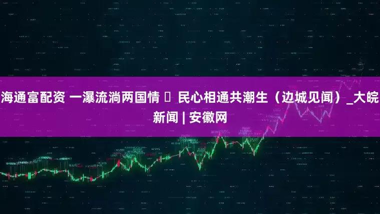 海通富配资 一瀑流淌两国情  民心相通共潮生（边城见闻）_大皖新闻 | 安徽网