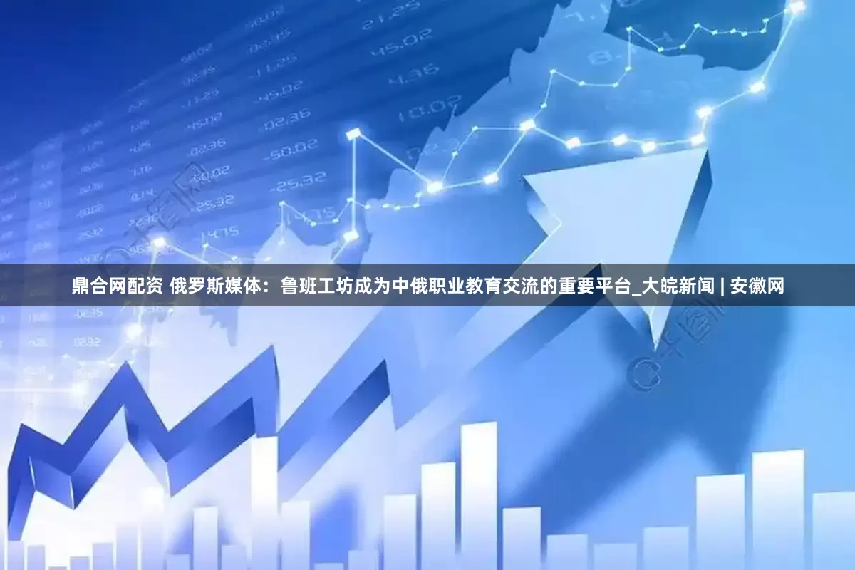 鼎合网配资 俄罗斯媒体：鲁班工坊成为中俄职业教育交流的重要平台_大皖新闻 | 安徽网