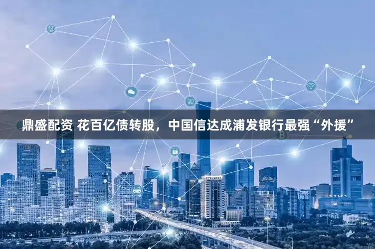 鼎盛配资 花百亿债转股，中国信达成浦发银行最强“外援”