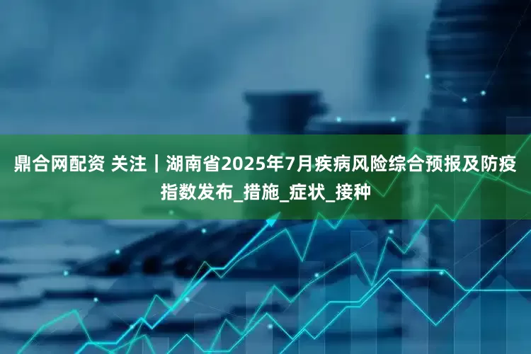 鼎合网配资 关注｜湖南省2025年7月疾病风险综合预报及防疫指数发布_措施_症状_接种