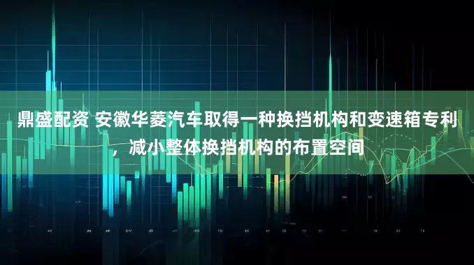 鼎盛配资 安徽华菱汽车取得一种换挡机构和变速箱专利，减小整体换挡机构的布置空间