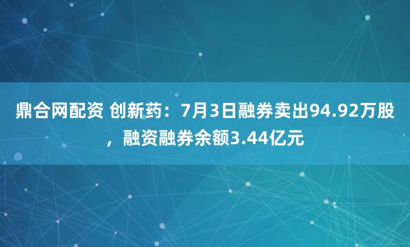 鼎合网配资 创新药：7月3日融券卖出94.92万股，融资融券余额3.44亿元
