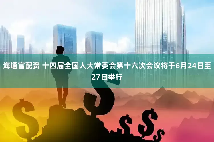 海通富配资 十四届全国人大常委会第十六次会议将于6月24日至27日举行