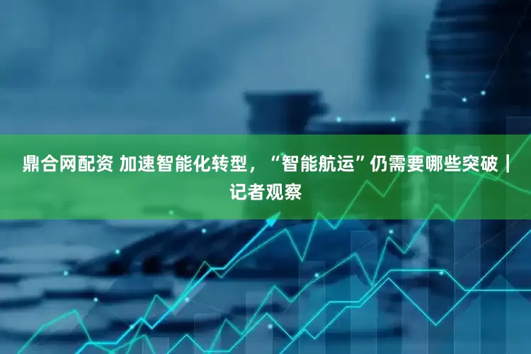 鼎合网配资 加速智能化转型，“智能航运”仍需要哪些突破｜记者观察