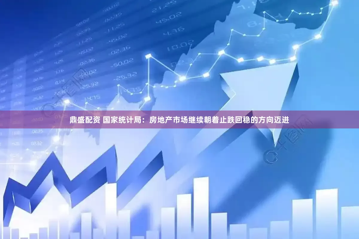 鼎盛配资 国家统计局：房地产市场继续朝着止跌回稳的方向迈进