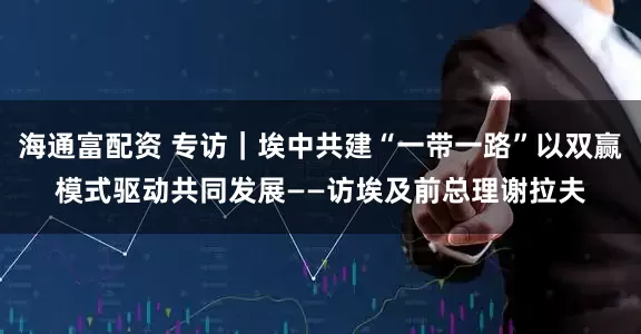 海通富配资 专访｜埃中共建“一带一路”以双赢模式驱动共同发展——访埃及前总理谢拉夫