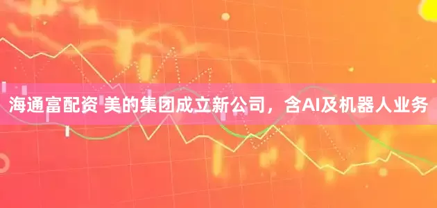 海通富配资 美的集团成立新公司，含AI及机器人业务