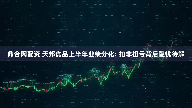 鼎合网配资 天邦食品上半年业绩分化: 扣非扭亏背后隐忧待解