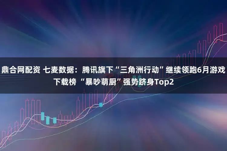鼎合网配资 七麦数据：腾讯旗下“三角洲行动”继续领跑6月游戏下载榜 “暴吵萌厨”强势跻身Top2