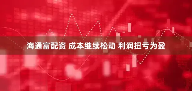 海通富配资 成本继续松动 利润扭亏为盈