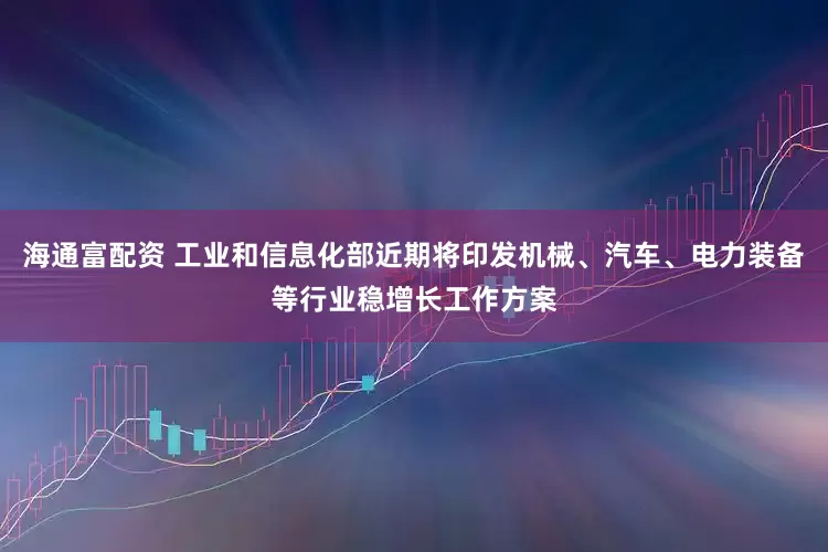 海通富配资 工业和信息化部近期将印发机械、汽车、电力装备等行业稳增长工作方案