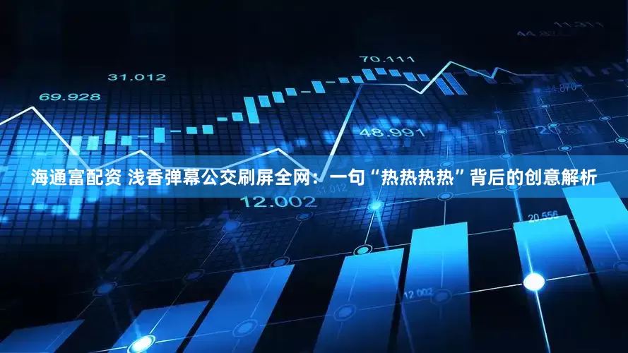 海通富配资 浅香弹幕公交刷屏全网：一句“热热热热”背后的创意解析