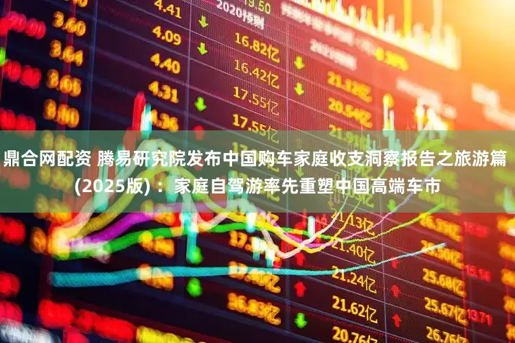 鼎合网配资 腾易研究院发布中国购车家庭收支洞察报告之旅游篇 (2025版) ：家庭自驾游率先重塑中国高端车市