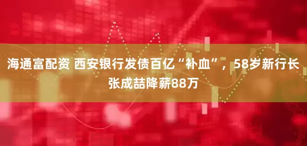 海通富配资 西安银行发债百亿“补血”，58岁新行长张成喆降薪88万