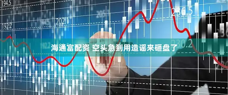 海通富配资 空头急到用造谣来砸盘了