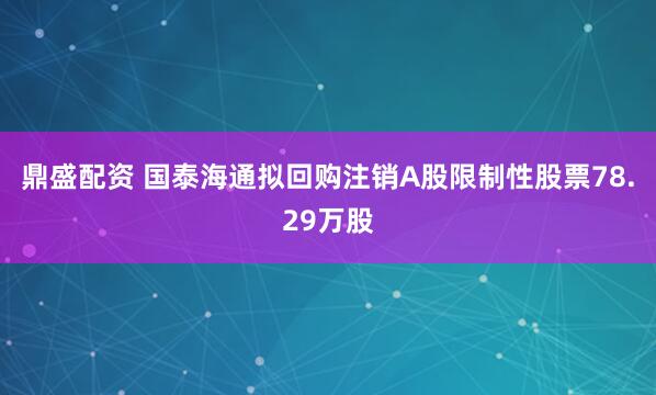 鼎盛配资 国泰海通拟回购注销A股限制性股票78.29万股