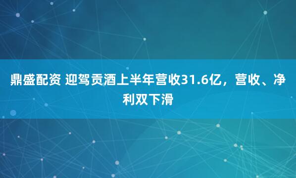 鼎盛配资 迎驾贡酒上半年营收31.6亿，营收、净利双下滑