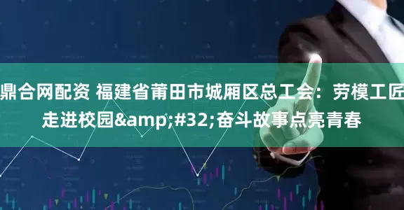 鼎合网配资 福建省莆田市城厢区总工会：劳模工匠走进校园&#32;奋斗故事点亮青春