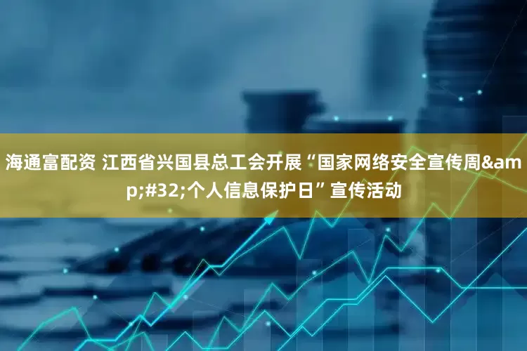 海通富配资 江西省兴国县总工会开展“国家网络安全宣传周&#32;个人信息保护日”宣传活动