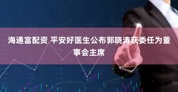 海通富配资 平安好医生公布郭晓涛获委任为董事会主席