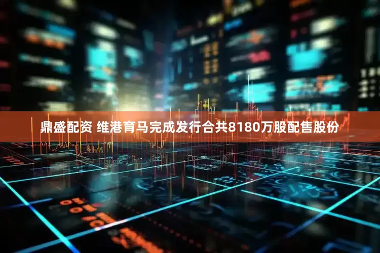 鼎盛配资 维港育马完成发行合共8180万股配售股份