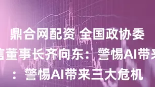 鼎合网配资 全国政协委员、奇安信董事长齐向东:警惕AI带来三大危机