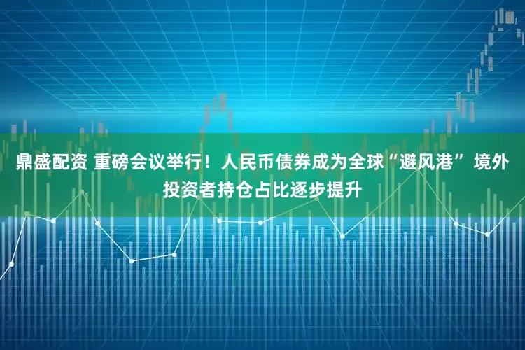 鼎盛配资 重磅会议举行!人民币债券成为全球“避风港” 境外投资者持仓占比逐步提升