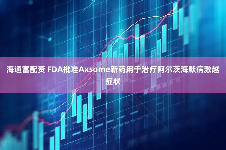 海通富配资 FDA批准Axsome新药用于治疗阿尔茨海默病激越症状