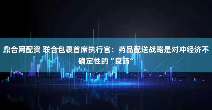 鼎合网配资 联合包裹首席执行官：药品配送战略是对冲经济不确定性的“良药”