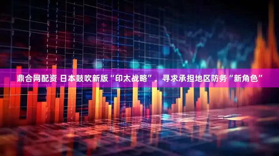 鼎合网配资 日本鼓吹新版“印太战略”，寻求承担地区防务“新角色”
