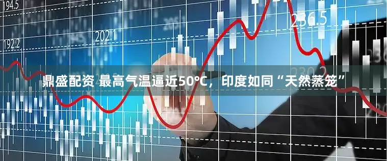 鼎盛配资 最高气温逼近50℃，印度如同“天然蒸笼”