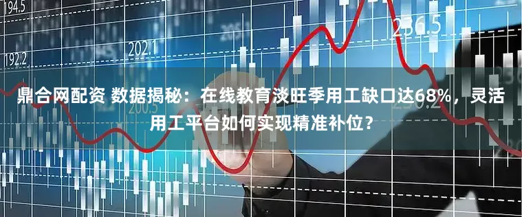 鼎合网配资 数据揭秘：在线教育淡旺季用工缺口达68%，灵活用工平台如何实现精准补位？