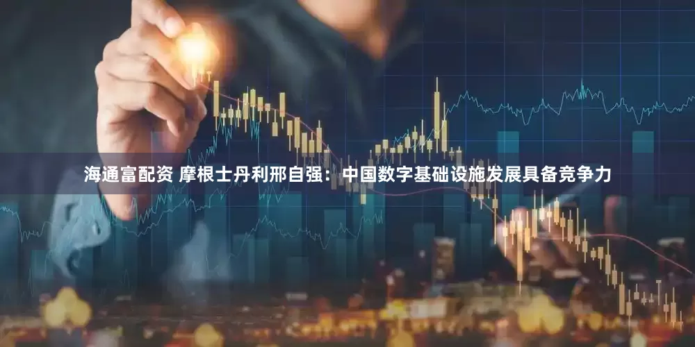 海通富配资 摩根士丹利邢自强：中国数字基础设施发展具备竞争力