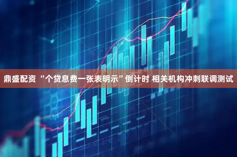 鼎盛配资 “个贷息费一张表明示”倒计时 相关机构冲刺联调测试