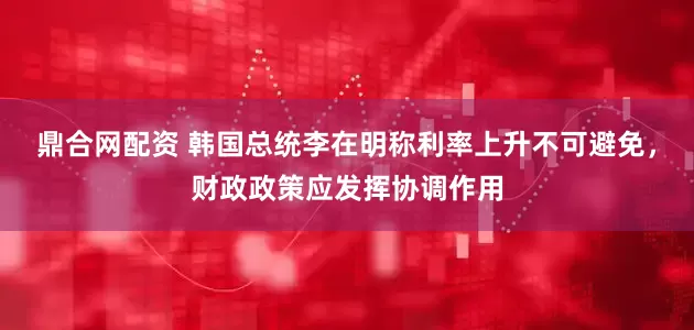 鼎合网配资 韩国总统李在明称利率上升不可避免，财政政策应发挥协调作用
