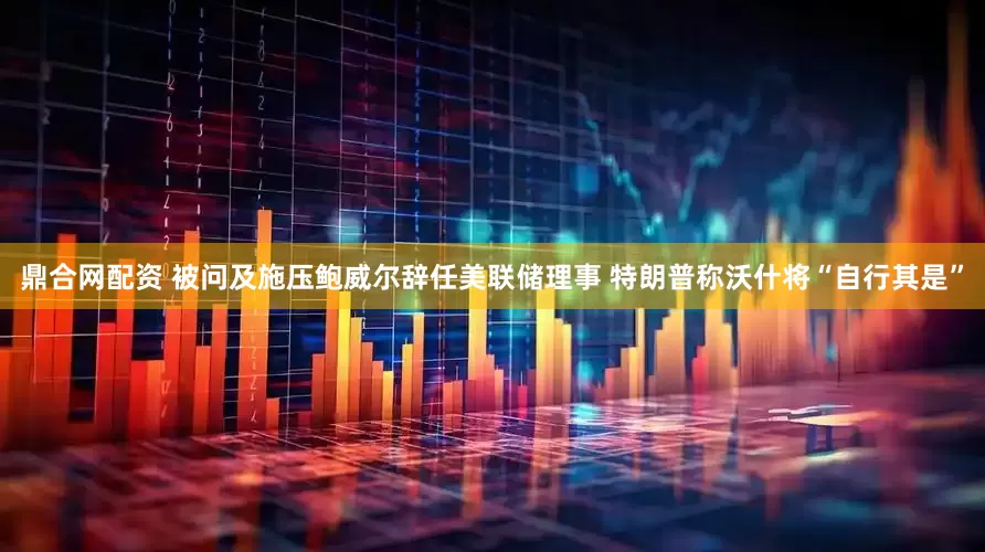 鼎合网配资 被问及施压鲍威尔辞任美联储理事 特朗普称沃什将“自行其是”